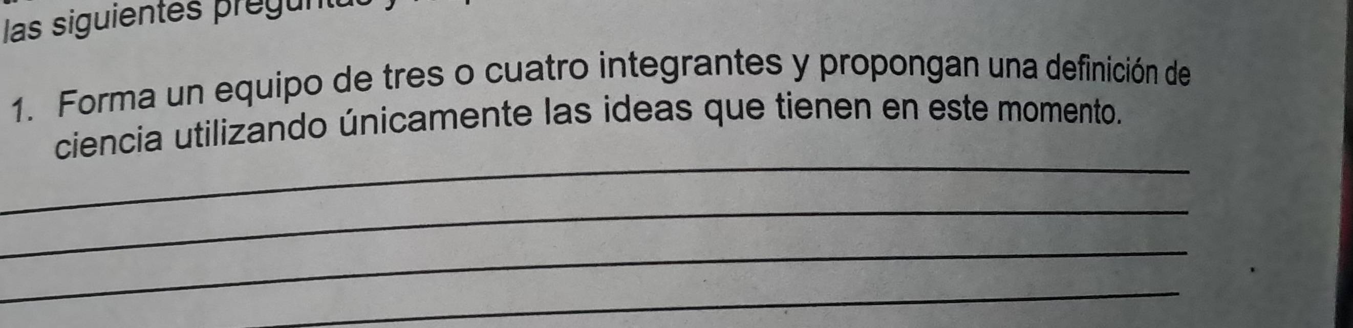 las siguientes pregun 
1. Forma un equipo de tres o cuatro integrantes y propongan una definición de 
_ 
ciencia utilizando únicamente las ideas que tienen en este momento. 
_ 
_ 
_