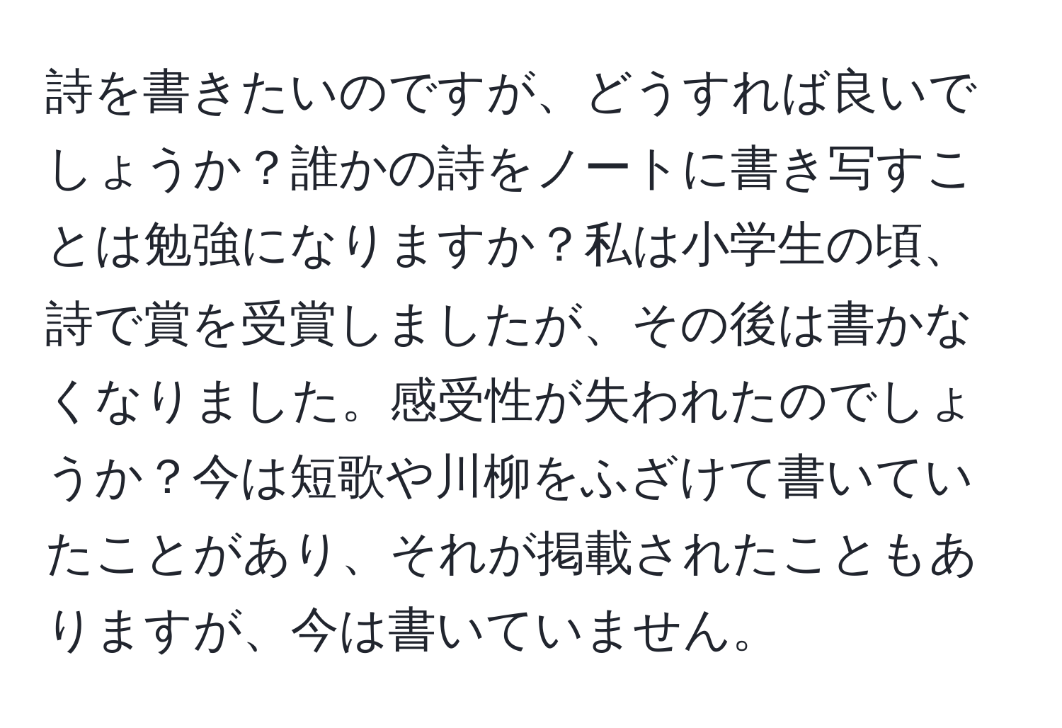 詩を書きたいのですが、どうすれば良いでしょうか？誰かの詩をノートに書き写すことは勉強になりますか？私は小学生の頃、詩で賞を受賞しましたが、その後は書かなくなりました。感受性が失われたのでしょうか？今は短歌や川柳をふざけて書いていたことがあり、それが掲載されたこともありますが、今は書いていません。