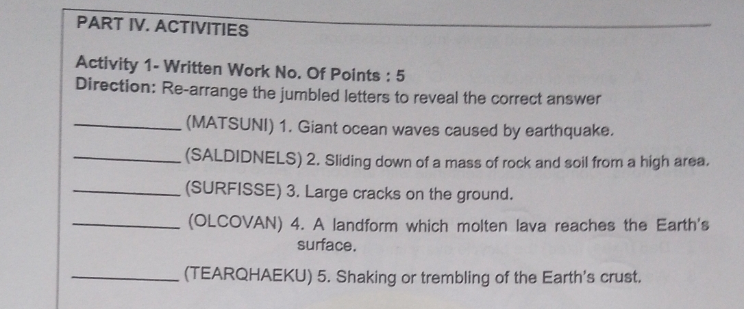 PART IV. ACTIVITIES 
Activity 1- Written Work No. Of Points : 5 
Direction: Re-arrange the jumbled letters to reveal the correct answer 
_(MATSUNI) 1. Giant ocean waves caused by earthquake. 
_(SALDIDNELS) 2. Sliding down of a mass of rock and soil from a high area. 
_(SURFISSE) 3. Large cracks on the ground. 
_(OLCOVAN) 4. A landform which molten lava reaches the Earth's 
surface. 
_(TEARQHAEKU) 5. Shaking or trembling of the Earth's crust.