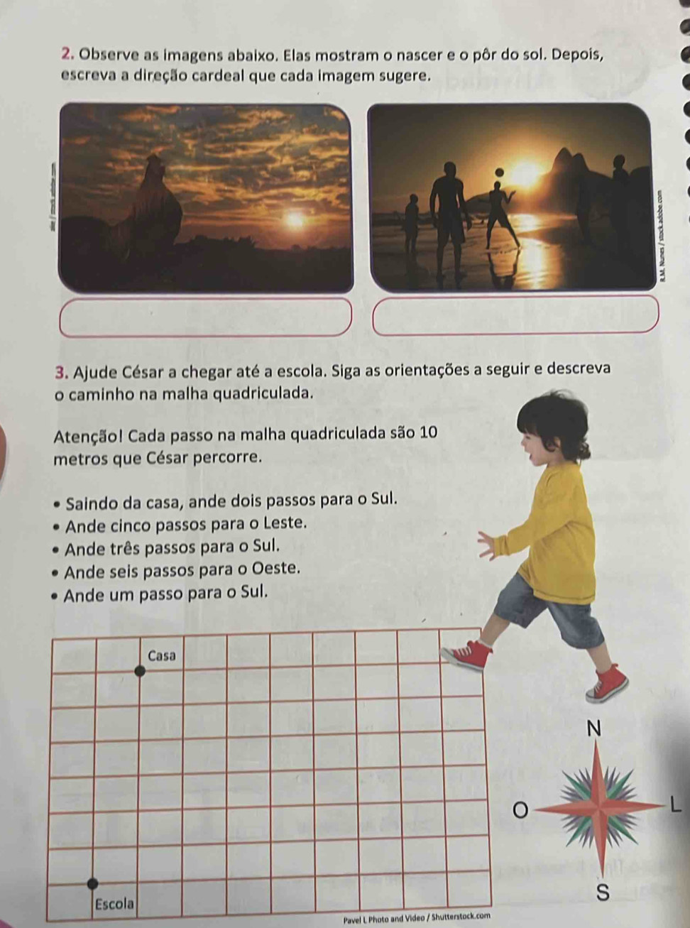 Observe as imagens abaixo. Elas mostram o nascer e o pôr do sol. Depois, 
escreva a direção cardeal que cada imagem sugere. 
3. Ajude César a chegar até a escola. Siga as orientações a seguir e descreva 
o caminho na malha quadriculada. 
Atenção! Cada passo na malha quadriculada são 10
metros que César percorre. 
Saindo da casa, ande dois passos para o Sul. 
Ande cinco passos para o Leste. 
Ande três passos para o Sul. 
Ande seis passos para o Oeste. 
Ande um passo para o Sul. 
Casa 
N 
。 
Escola 
s 
Pavel L Photo and Video / Shutterstock.com