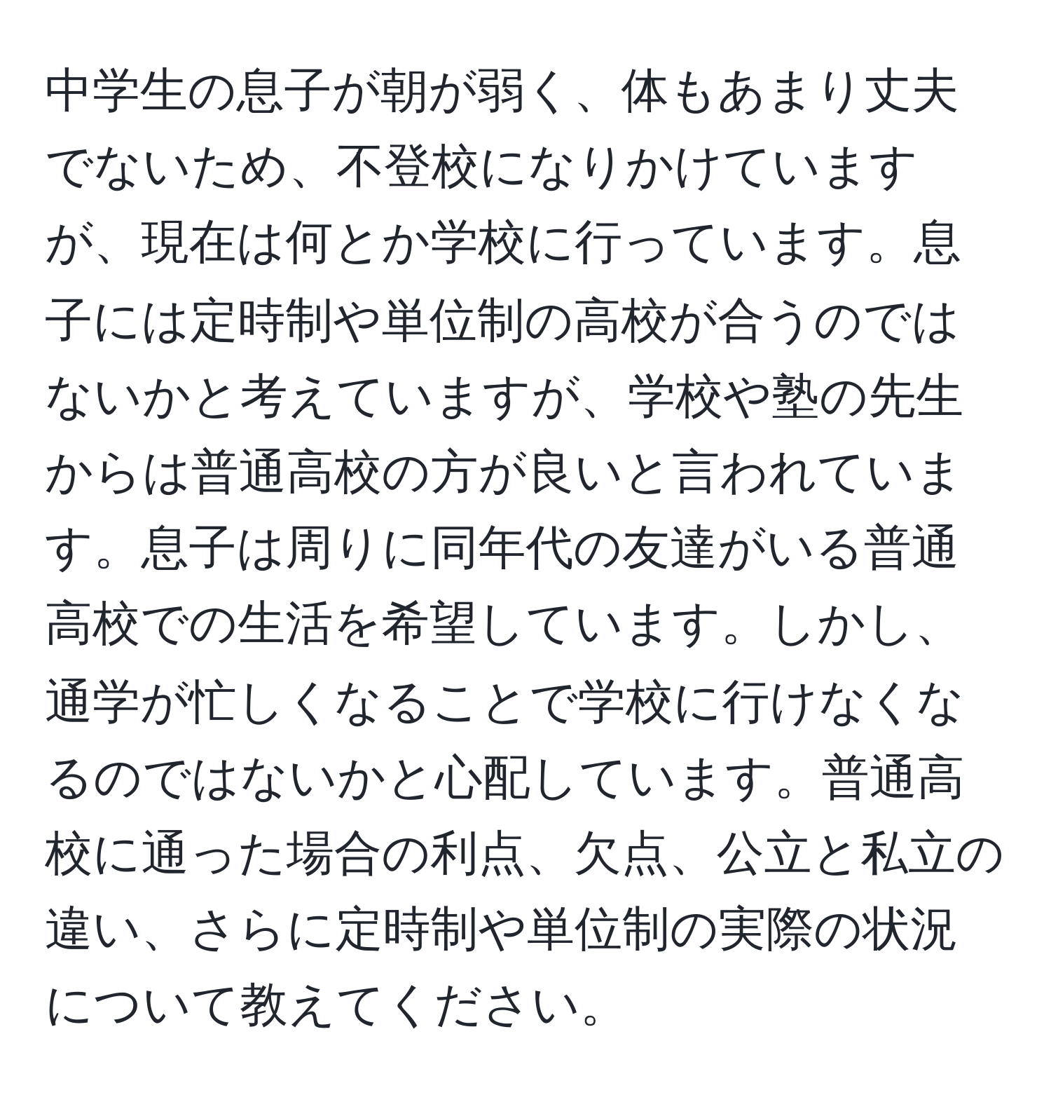 中学生の息子が朝が弱く、体もあまり丈夫でないため、不登校になりかけていますが、現在は何とか学校に行っています。息子には定時制や単位制の高校が合うのではないかと考えていますが、学校や塾の先生からは普通高校の方が良いと言われています。息子は周りに同年代の友達がいる普通高校での生活を希望しています。しかし、通学が忙しくなることで学校に行けなくなるのではないかと心配しています。普通高校に通った場合の利点、欠点、公立と私立の違い、さらに定時制や単位制の実際の状況について教えてください。