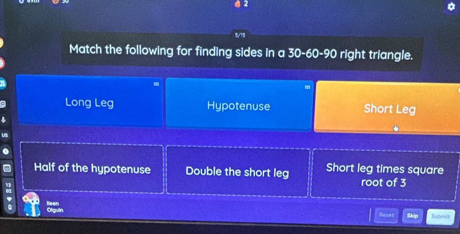 2
5/15
Match the following for finding sides in a 30 - 60 - 90 right triangle.
Long Leg Hypotenuse Short Leg
US
Half of the hypotenuse Double the short leg Short leg times square
12
root of 3
02
' lleen
。 Olguin Reset Skip Submit