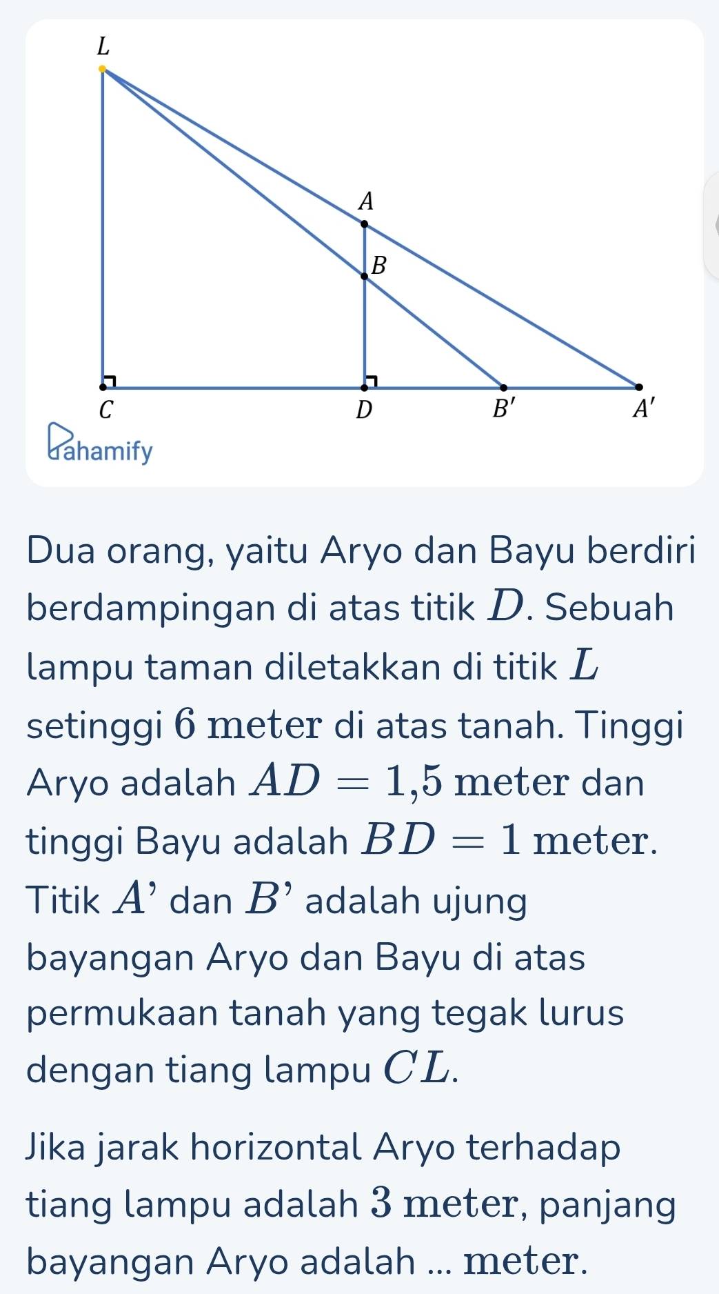 Dua orang, yaitu Aryo dan Bayu berdiri
berdampingan di atas titik D. Sebuah
lampu taman diletakkan di titik L
setinggi 6 meter di atas tanah. Tinggi
Aryo adalah AD=1,5 meter dan
tinggi Bayu adalah BD=1 meter.
Titik A' dan B' adalah ujung
bayangan Aryo dan Bayu di atas
permukaan tanah yang tegak lurus
dengan tiang lampu CL.
Jika jarak horizontal Aryo terhadap
tiang lampu adalah 3 meter, panjang
bayangan Aryo adalah ... meter.