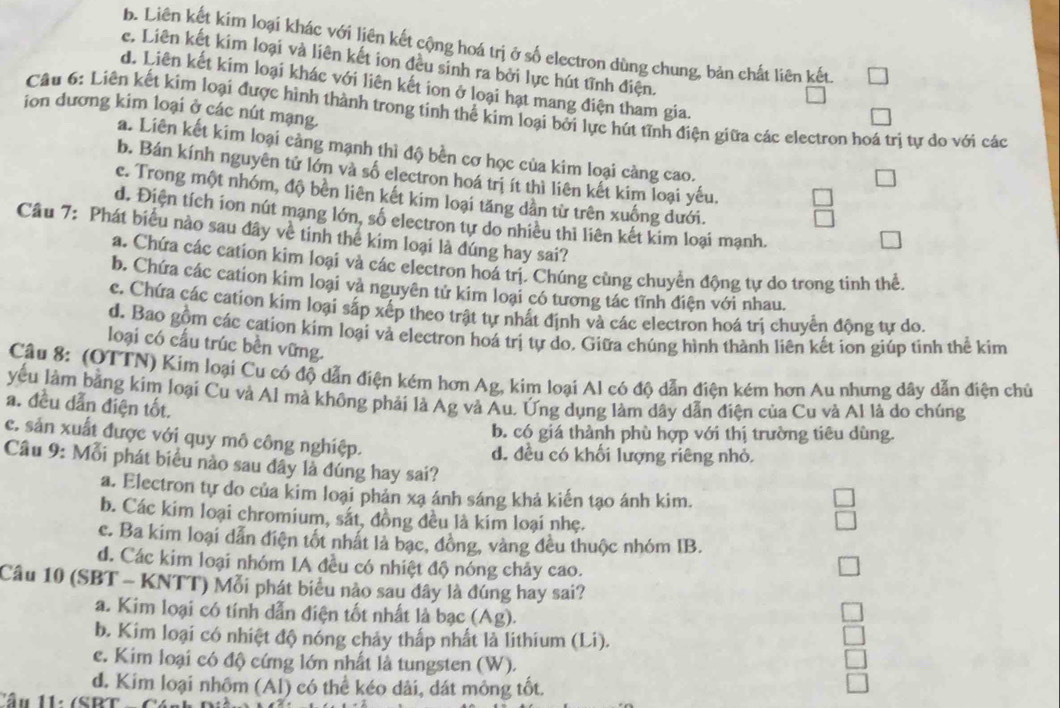 b. Liên kết kim loại khác với liên kết cộng hoá trị ở số electron dùng chung, bản chất liên kết
e. Liên kết kim loại và liên kết ion đều sinh ra bởi lực hút tĩnh điện.
d. Liên kết kim loại khác với liên kết ion ở loại hạt mang điện tham gia.
ion dương kim loại ở các nút mạng.
Câu 6: Liên kết kim loại được hình thành trong tinh thể kim loại bởi lực hút tĩnh điện giữa các electron hoá trị tự do với các
a. Liên kết kim loại cảng mạnh thì độ bền cơ học của kim loại càng cao.
b. Bán kính nguyên tử lớn và số electron hoá trị ít thì liên kết kim loại yếu.
c. Trong một nhóm, độ bền liên kết kim loại tăng dần từ trên xuống dưới.
d. Điện tích ion nút mạng lớn, số electron tự do nhiều thi liên kết kim loại mạnh.
Câu 7: Phát biểu nào sau đây về tinh thể kim loại là đúng hay sai?
a. Chứa các cation kim loại và các electron hoá trị. Chúng cùng chuyển động tự do trong tinh thể.
b. Chứa các cation kim loại và nguyên tử kim loại có tương tác tĩnh điện với nhau.
c. Chứa các cation kim loại sắp xếp theo trật tự nhất định và các electron hoá trị chuyển động tự do.
d. Bao gồm các cation kim loại và electron hoá trị tự do. Giữa chúng hình thành liên kết ion giúp tinh thể kim
loại có cấu trúc bền vững.
Câu 8: (OTTN) Kim loại Cu có độ dẫn điện kém hơn Ag, kim loại Al có độ dẫn điện kém hơn Au nhưng dây dẫn điện chủ
yếu làm bằng kim loại Cu và Al mà không phải là Ag và Au. Ứng dụng làm dây dẫn điện của Cu và Al là do chúng
a. đều dẫn điện tốt.
b. có giá thành phù hợp với thị trường tiêu dùng.
c. sản xuất được với quy mô công nghiệp.
d. đều có khối lượng riêng nhỏ.
Câu 9: Mỗi phát biểu nào sau dây là đúng hay sai?
a. Electron tự do của kim loại phán xạ ánh sáng khả kiến tạo ánh kim.
b. Các kim loại chromium, sát, đồng đều là kim loại nhẹ.
c. Ba kim loại dẫn điện tốt nhất là bạc, đồng, vàng đều thuộc nhóm IB.
d. Các kim loại nhóm IA đều có nhiệt độ nóng chảy cao.
Câu 10 (SBT - KNTT) Mỗi phát biểu nào sau dây là đúng hay sai?
a. Kim loại có tính dẫn điện tốt nhất là bạc (Ag).
b. Kim loại có nhiệt độ nóng chảy thấp nhất là lithium (Li).
e. Kim loại có độ cứng lớn nhất là tungsten (W).
d. Kim loại nhôm (Al) có thể kéo dãi, dát mông tốt.
Cầu 11: (SBT o Cánh Diản