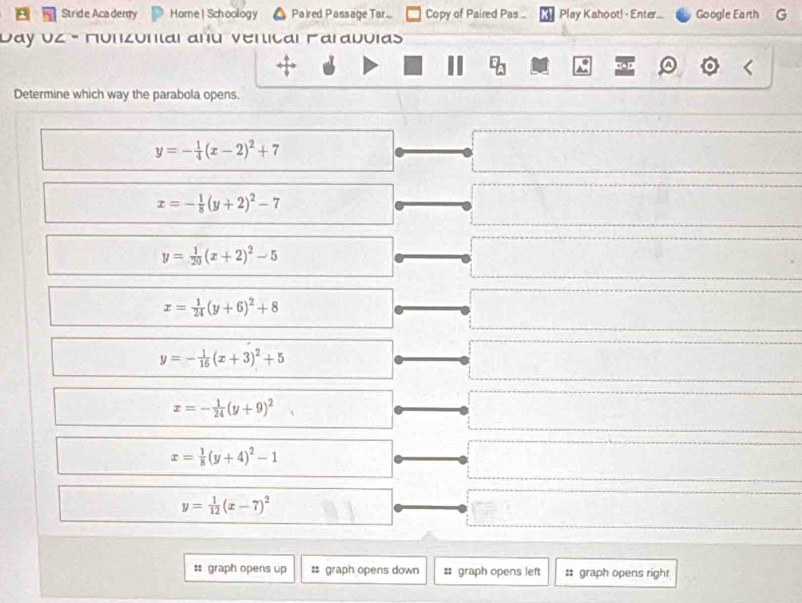 Stride Aca demy Home | Schoology Paired Passage Tar... Copy of Paired Pas ... Play Kahoot! - Enter... Google Earth G
Vay UZ - Munzónal anú venical Faraduias
Determine which way the parabola opens.
y=- 1/4 (x-2)^2+7
x=- 1/8 (y+2)^2-7
y= 1/20 (x+2)^2-5
x= 1/24 (y+6)^2+8
y=- 1/16 (x+3)^2+5
x=- 1/24 (y+9)^2
x= 1/8 (y+4)^2-1
y= 1/12 (x-7)^2
: graph opens up # graph opens down # graph opens left :: graph opens right