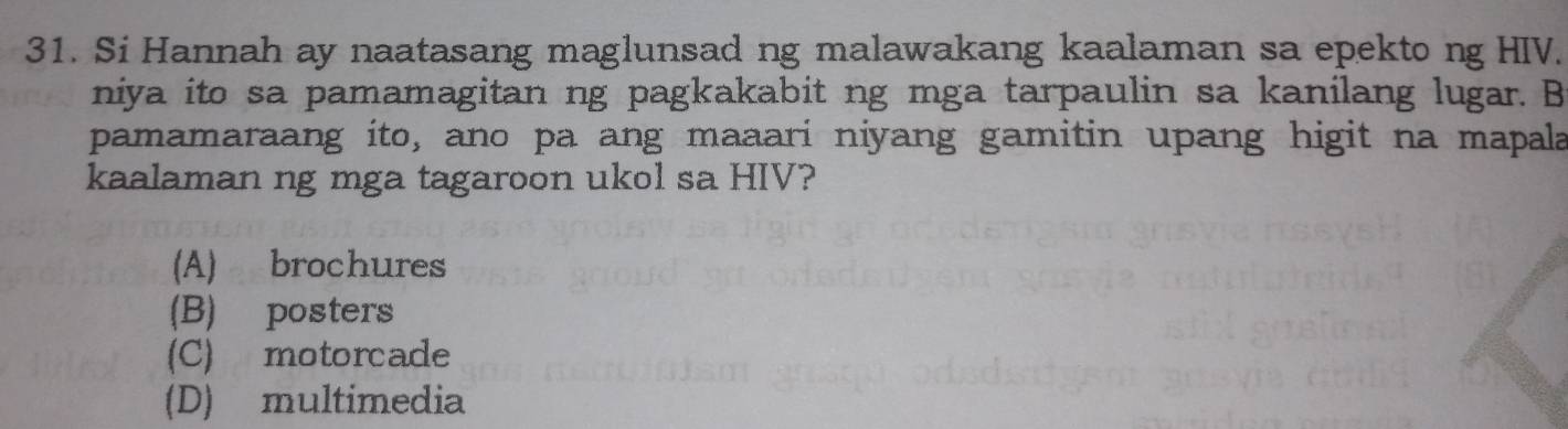 Si Hannah ay naatasang maglunsad ng malawakang kaalaman sa epekto ng HIV.
niya ito sa pamamagitan ng pagkakabit ng mga tarpaulin sa kanilang lugar. B
pamamaraang ito, ano pa ang maaari niyang gamitin upang higit na mapala
kaalaman ng mga tagaroon ukol sa HIV?
(A) brochures
(B) posters
(C) motorcade
(D) multimedia