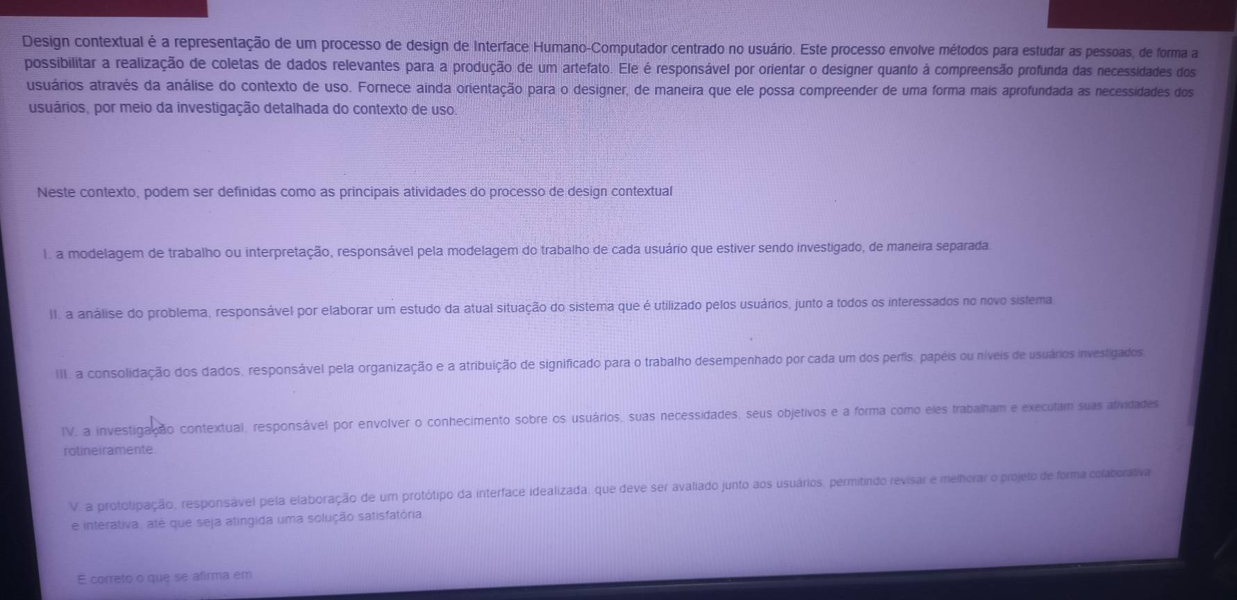 Design contextual é a representação de um processo de design de Interface Humano-Computador centrado no usuário. Este processo envolve métodos para estudar as pessoas, de forma a
possibilitar a realização de coletas de dados relevantes para a produção de um artefato. Ele é responsável por orientar o designer quanto à compreensão profunda das necessidades dos
usuários através da análise do contexto de uso. Fornece ainda orientação para o designer, de maneira que ele possa compreender de uma forma mais aprofundada as necessidades dos
usuários, por meio da investigação detalhada do contexto de uso
Neste contexto, podem ser definidas como as principais atividades do processo de design contextual
1. a modelagem de trabalho ou interpretação, responsável pela modelagem do trabalho de cada usuário que estiver sendo investigado, de maneira separada.
II. a análise do problema, responsável por elaborar um estudo da atual situação do sistema que é utilizado pelos usuários, junto a todos os interessados no novo sistema
III. a consolidação dos dados, responsável pela organização e a atribuição de significado para o trabalho desempenhado por cada um dos perfis, papéis ou níveis de usuários investigados
IV. a investigação contextual, responsável por envolver o conhecimento sobre os usuários, suas necessidades, seus objetivos e a forma como eles trabalham e execulam suas atividades
rotineiramente.
V. a prototipação, responsável pela elaboração de um protótipo da interface idealizada, que deve ser avaliado junto aos usuários, permitindo revisar e melhorar o projeto de forma colaborativa
e interativa, até que seja atingida uma solução satisfatória
É correto o que se afirma em