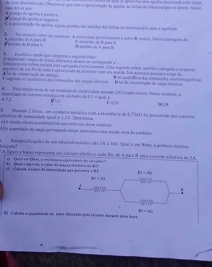 Ume neutro do qual se aproxima uma agulha electrizada com carga
de sinal desconhecida. Observa-se que com a aproximação da agulha, as folhas do electroscópio se abrem. Nesse
caso diz-se que:
A a carga da agulha é positiva.
B a carga da agulha é negativa.
C a aproximação da agulha, alguns protões são atraídos das folhas do electroscópio para a agulhado.
2.  No contacto entre um condutor A electrizado positivamente e outro B, neutro, haverá passagem de:
A electrões de A para B C electrões de B para A
protões de B para A D protões de A para B
3. Escolha a opção que completa a seguinte frase:
O enunciado'cargas de sinais diferentes atraem-se corresponde a'..
Uma pequena esfera isolada está carregada electricamente. Uma segunda esfera, também carregada e suspensa
por meio de um fio de seda é aproximada da primeira e por ela atraída. Isto acontece porque a carga da…
A lei de conservação de energia B lei qualitátiva das interacções electromagnéticas
C segunda lei qualitativa das interacções das cargas eléctrica D lei de conservação de carga eléctrica
4. Pela secção recta de um condutor de electricidade passam 120a cada minuto. Nesse condutor, a
intensidade de corrente eléctrica em unidades do S.I. é igual a:
A 7,2 B 5,0 C 0,20 D0,08
5. Durante 2 horas, um condutor metálico com a resistência de 0,75kΩ foi percorrido por corrente
eléctrica de intensidade igual a 1,2A. Determina.
a) A tensão eléctrica estabelecida nos terminais desse condutor.
b)A quantidade de carga que naquele tempo atravessóu uma secção recta do condutor.
5. Asespecificações de um electrodoméstico são 5A e 30Ω. Qual é, em Watts, a potência eléctrica
lissipada?
F.A figura a baixo representa um circuito eléctrico onde flui de A para B uma corrente eléctrica de 5A.
a) Qual em Ohm, a resistencia equivalente do circuito»?
b) Qual e em volt, o valor da tensao electrica na R1?
c) Calcula o valor da intensidade qu
d) Calcula a quantidade de calor libertado pelo circuito durante meia hora.