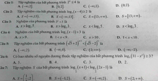 Tập nghiệm của bất phương trình 2^x≤ 4 là
A. (-∈fty ;2]. B. [0;2]. C. (-∈fty ;2). D. (0;2).
Câu 2: Tập nghiệm của bất phương trình log _3(x-4)≥ 2 là
A. S=(-∈fty ;13). B. S=(-∈fty ;13]. C. S=(13;+∈fty ). D. S=[13;+∈fty ).
Câu 3: Nghiệm của phương trình 3^x<5</tex> là
A. x>log _35. B. x>log _33. C. x D. x
Câu 4: Nghiệm của bất phương trình log _2(x-1)>3 là
A. x>9. B. 1 C. x>10. D. 1
Câu 5: Tập nghiệm của bất phương trình (sqrt(5)+2)^x-1 là
A. (-∈fty ;2). B. (-∈fty ;4). C. (2;+∈fty ). D. (-∈fty ;-2).
Câu 6: Có bao nhiêu số nguyên dương thuộc tập nghiệm của bất phương trình log _3(31-x^2)≥ 3 ?
A. 5 . B. 4 . C. 3 . D. 2 .
Tâu 7: Tập nghiệm S của bất phương trình log _ 1/2 (x+1) là
A. S=( 1/2 ;2). B. S=(-1;2). C. S=(-∈fty ;2). D. S=(2;+∈fty ).