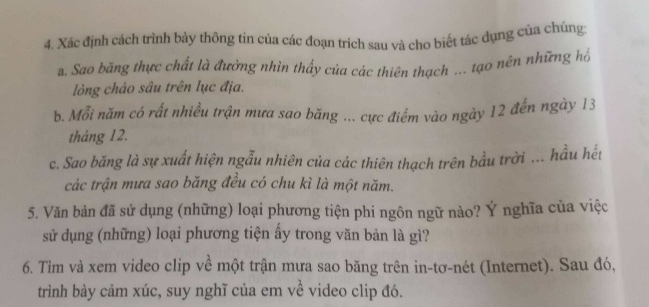 Xác định cách trình bày thông tin của các đoạn trích sau và cho biết tác dụng của chúng: 
a. Sao băng thực chất là đường nhìn thấy của các thiên thạch ... tạo nên những hố 
lòng chảo sâu trên lục địa. 
b. Mỗi năm có rất nhiều trận mưa sao băng ... cực điểm vào ngày 12 đến ngày 13
tháng 12. 
c. Sao băng là sự xuất hiện ngẫu nhiên của các thiên thạch trên bầu trời ... hầu hết 
các trận mưa sao băng đều có chu kì là một năm. 
5. Văn bản đã sử dụng (những) loại phương tiện phi ngôn ngữ nào? Ý nghĩa của việc 
sử dụng (những) loại phương tiện ây trong văn bản là gì? 
6. Tìm và xem video clip về một trận mưa sao băng trên in-tơ-nét (Internet). Sau đó, 
trình bày cảm xúc, suy nghĩ của em về video clip đó.