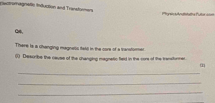 Electromagnetic Induction and Transformers 
PhysicsAndMathsTulor.com 
Q6, 
There is a changing magnetic field in the core of a transformer. 
(i) Describe the cause of the changing magnetic field in the core of the transformer. 
(2) 
_ 
_ 
_