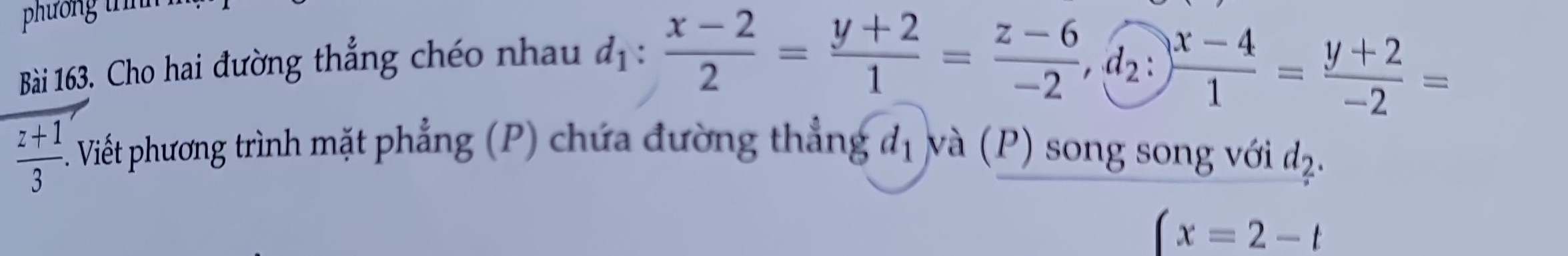 phương t 
Bài 163. Cho hai đường thẳng chéo nhau
d_1: (x-2)/2 = (y+2)/1 = (z-6)/-2 , d_2: (x-4)/1 = (y+2)/-2 =
 (z+1)/3  Viết phương trình mặt phẳng (P) chứa đường thẳng d_1 và (P) song song với d_2.
(x=2-t