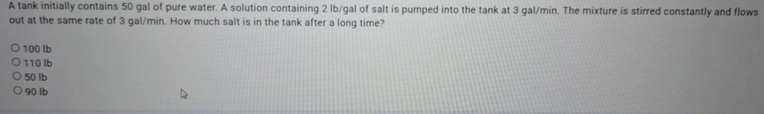 A tank initially contains 50 gal of pure water. A solution containing 2 lb/gal of salt is pumped into the tank at 3 gal/min. The mixture is stirred constantly and flows
out at the same rate of 3 gal/min. How much salt is in the tank after a long time?
100 Ib
110 Ib
50 lb
90 lb