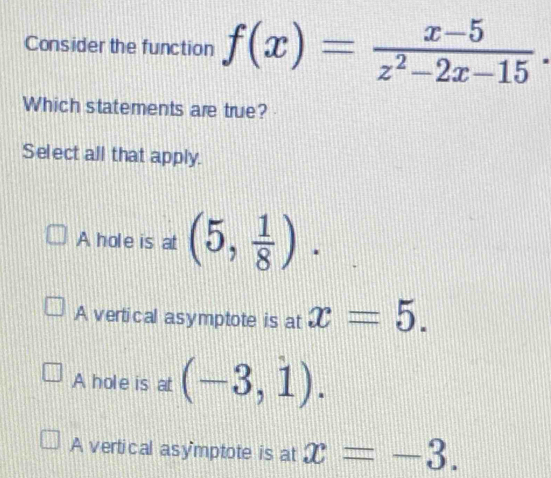 Consider the function f(x)= (x-5)/z^2-2x-15 . 
Which statements are true?
Select all that apply.
A hole is at (5, 1/8 ).
A vertical asymptote is at x=5.
A hole is at (-3,1).
A vertical asy'mptote is at x=-3.