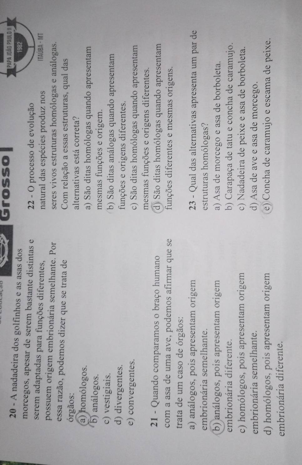 Grosso  Papa João Paulo II 
20 - A nadadeira dos golfinhos e as asas dos
1982
morcegos, apesar de serem bastante distintas e 22 - O processo de evolução
serem adaptadas para funções diferentes,  ITAÚBA - MT
natural das espécies produz nos
possuem origem embrionária semelhante. Por seres vivos estruturas homólogas e análogas.
essa razão, podemos dizer que se trata de Com relação a essas estruturas, qual das
órgãos:
alternativas está correta?
a) homólogos. a) São ditas homólogas quando apresentam
b) análogos. mesmas funções e origem.
c) vestigiais. b) São ditas análogas quando apresentam
d) divergentes. funções e origens diferentes.
e) convergentes. c) São ditas homólogas quando apresentam
mesmas funções e origens diferentes.
21 - Quando comparamos o braço humano d) São ditas homólogas quando apresentam
com a asa de uma ave, podemos afirmar que se funções diferentes e mesmas origens.
trata de um caso de órgãos:
a) análogos, pois apresentam origem 23 - Qual das alternativas apresenta um par de
embrionária semelhante. estruturas homólogas?
b) análogos, pois apresentam origem a) Asa de morcego e asa de borboleta.
embrionária diferente. b) Carapaça de tatu e concha de caramujo.
c) homólogos, pois apresentam origem c) Nadadeira de peixe e asa de borboleta.
embrionária semelhante. d) Asa de ave e asa de morcego.
d) homólogos, pois apresentam origem e) Concha de caramujo e escama de peixe.
embrionária diferente.