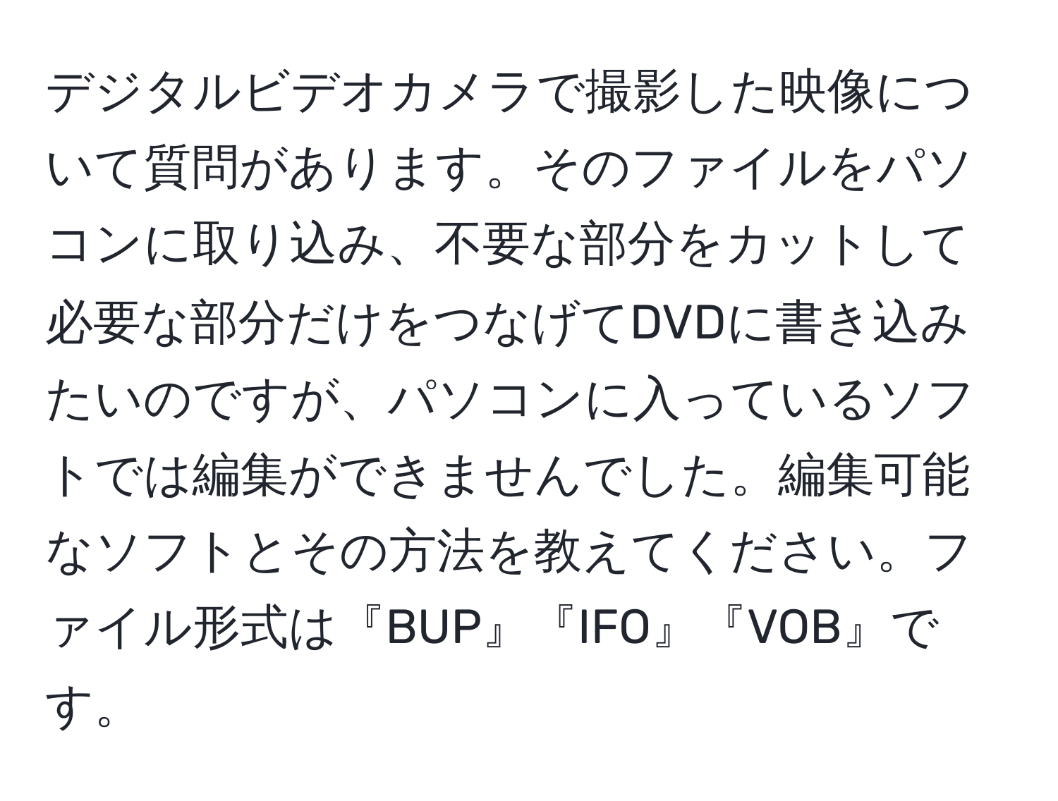 デジタルビデオカメラで撮影した映像について質問があります。そのファイルをパソコンに取り込み、不要な部分をカットして必要な部分だけをつなげてDVDに書き込みたいのですが、パソコンに入っているソフトでは編集ができませんでした。編集可能なソフトとその方法を教えてください。ファイル形式は『BUP』『IFO』『VOB』です。