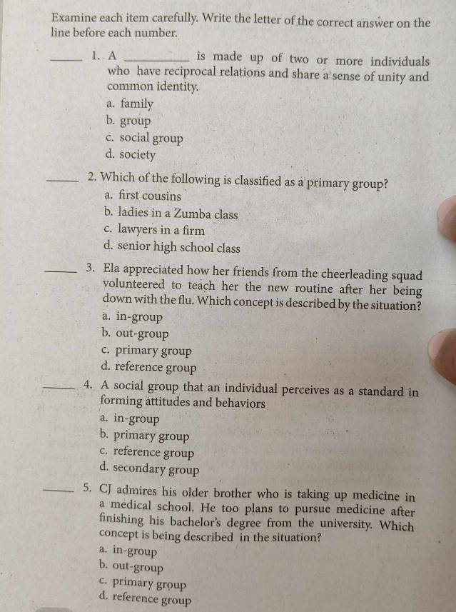 Examine each item carefully. Write the letter of the correct answer on the
line before each number.
_1. A _is made up of two or more individuals
who have reciprocal relations and share a sense of unity and
common identity.
a. family
b. group
c. social group
d. society
_2. Which of the following is classified as a primary group?
a. first cousins
b. ladies in a Zumba class
c. lawyers in a firm
d. senior high school class
_3. Ela appreciated how her friends from the cheerleading squad
volunteered to teach her the new routine after her being
down with the flu. Which concept is described by the situation?
a. in-group
b. out-group
c. primary group
d. reference group
_4. A social group that an individual perceives as a standard in
forming attitudes and behaviors
a. in-group
b. primary group
c. reference group
d. secondary group
_5. CJ admires his older brother who is taking up medicine in
a medical school. He too plans to pursue medicine after
finishing his bachelor's degree from the university. Which
concept is being described in the situation?
a. in-group
b. out-group
c. primary group
d. reference group