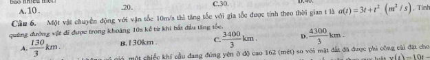 A. 10..20. C. 30.
Câu 6. Một vật chuyển động với vận tốc 10m/s thì tăng tốc với gia tốc được tính theo thời gian t là a(t)=3t+t^2.(m^2/s). Tính
quãng đường vật đĩ được trong khoảng 10s kể từ khi bất đầu tăng tốc.
B. 1 30km. C.  3400/3 km. D.  4300/3 km.
A.  130/3 km. mó một chiếc khí cầu đang đứng yên ở độ cao 162 (mét) so với mặt đất đã được phi công cài đặt cho
x(t)=10t-