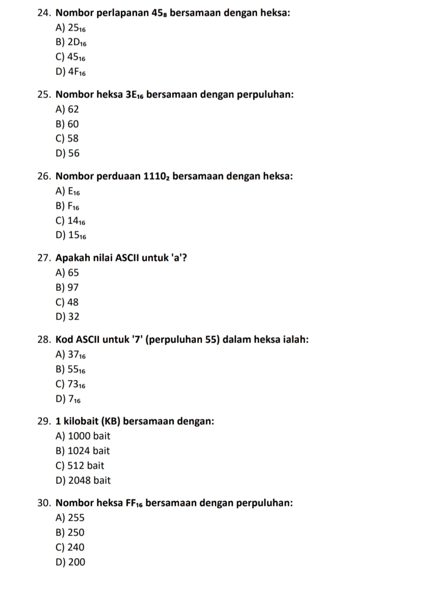 Nombor perlapanan 45₈ bersamaan dengan heksa:
A) 25_16
B) 2D_16
C) 45_16
D) 4F_16
25. Nombor heksa 3E_16 bersamaan dengan perpuluhan:
A) 62
B) 60
C) 58
D) 56
26. Nombor perduaan 1110_2 bersamaan dengan heksa:
A) E_16
B) F_16
C) 14_16
D) 15_16
27. Apakah nilai ASCII untuk ' a '?
A) 65
B) 97
C) 48
D) 32
28. Kod ASCII untuk '7' (perpuluhan 55) dalam heksa ialah:
A) 37_16
B) ! 55. 6
C) 73_16
D) 7_16
29. 1 kilobait (KB) bersamaan dengan:
A) 1000 bait
B) 1024 bait
C) 512 bait
D) 2048 bait
30. Nombor heksa FF_16 bersamaan dengan perpuluhan:
A) 255
B) 250
C) 240
D) 200