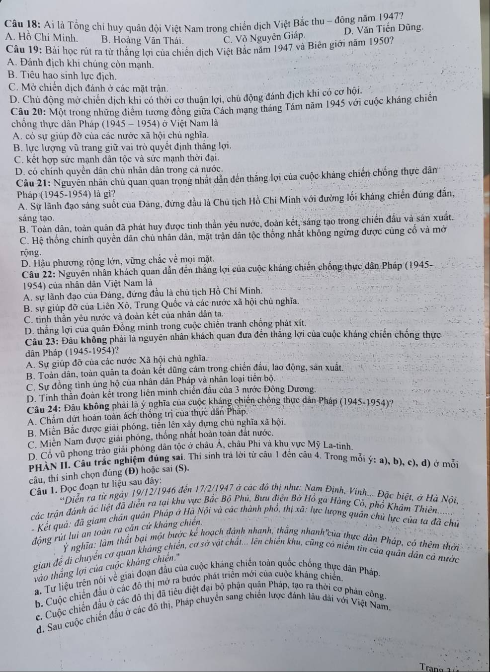Ai là Tổng chỉ huy quân đội Việt Nam trong chiến dịch Việt Bắc thu - đông năm 1947?
A. Hồ Chí Minh. B. Hoàng Văn Thái. C. Võ Nguyên Giáp. D. Văn Tiến Dũng.
Câu 19: Bài học rút ra từ thắng lợi của chiến dịch Việt Bắc năm 1947 và Biên giới năm 1950?
A. Đánh địch khi chúng còn mạnh.
B. Tiêu hao sinh lực địch.
C. Mở chiến dịch đánh ở các mặt trận.
D. Chủ động mở chiến dịch khi có thời cơ thuận lợi, chủ động đánh địch khi có cơ hội.
Câu 20: Một trong những điểm tương đồng giữa Cách mạng tháng Tám năm 1945 với cuộc kháng chiến
chống thực dân Pháp (1945 - 1954) ở Việt Nam là
A. có sự giúp đỡ của các nước xã hội chủ nghĩa.
B. lực lượng vũ trang giữ vai trò quyết định thắng lợi.
C. kết hợp sức mạnh dân tộc và sức mạnh thời đại.
D. có chính quyền dân chủ nhân dân trong cả nước.
Câu 21: Nguyên nhân chủ quan quan trọng nhất dẫn đến thắng lợi của cuộc kháng chiến chống thực dân
Pháp (1945-1954) là gì?
A. Sự lãnh đạo sáng suốt của Đảng, đứng đầu là Chủ tịch Hồ Chí Minh với đường lối kháng chiến đúng đắn,
sáng tạo.
B. Toàn dân, toàn quân đã phát huy được tinh thần yêu nước, đoàn kết, sáng tạo trong chiến đầu và sán xuất.
C. Hệ thống chính quyền dân chủ nhân dân, mặt trận dân tộc thống nhất không ngừng được cùng cố và mở
rộng.
D. Hậu phương rộng lớn, vững chắc về mọi mặt.
Câu 22: Nguyên nhân khách quan dẫn đến thắng lợi của cuộc kháng chiến chống thực dân Pháp (1945-
1954) của nhân dân Việt Nam là
A. sự lãnh đạo của Đảng, đứng đầu là chủ tịch Hồ Chí Minh.
B. sự giúp đỡ của Liên Xô, Trung Quốc và các nước xã hội chủ nghĩa.
C. tinh thần yêu nước và đoàn kết của nhân dân ta.
D. thắng lợi của quân Đồng minh trong cuộc chiến tranh chống phát xít.
Câu 23: Đầu không phải là nguyên nhân khách quan đưa đến thắng lợi của cuộc kháng chiến chống thực
dân Pháp (1945-1954)?
A. Sự giúp đỡ của các nước Xã hội chủ nghĩa.
B. Toàn dân, toàn quân ta đoàn kết dũng cảm trong chiến đầu, lao động, sản xuất.
C. Sự đồng tình ủng hộ của nhân dân Pháp và nhân loại tiến bộ.
D. Tinh thằn đoàn kết trong liên minh chiến đấu của 3 nựớc Đông Dương.
Câu 24: Đầu không phải là ý nghĩa của cuộc kháng chiến chống thực dân Pháp (1945-1954)?
A. Chấm dứt hoàn toàn ách thống trị của thực dẫn Pháp.
B. Miền Bắc được giải phóng, tiến lên xây dựng chủ nghĩa xã hội.
C. Miền Nam được giải phóng, thống nhất hoàn toàn đất nước.
D. Cổ vũ phong trào giải phóng dân tộc ở châu Á, châu Phí và khu vực Mỹ La-tinh.
PHẢN II. Câu trắc nghiệm đúng sai. Thí sinh trả lời từ câu 1 đến câu 4. Trong mỗi ý: a), b), c), d) ở mỗi
câu, thí sinh chọn đúng (Đ) hoặc sai (S).
Câu 1. Đọc đoạn tư liệu sau đây:
*Diễn ra từ ngày 19/12/1946 đến 17/2/1947 ở các đô thị như: Nam Định, Vinh... Đặc biệt, ở Hà Nội,
các trận đánh ác liệt đã diễn ra tại khu vực Bắc Bộ Phủ, Bưu điện Bờ Hồ ga Hàng Cỏ, phổ Khám Thiên.......
- Kết quả: đã giam chân quân Pháp ở Hà Nội và các thành phổ, thị xã: lực lượng quân chủ lực của ta đã chủ
động rút lui an toàn ra căn cứ kháng chiến.
Ý nghĩa: làm thất bại một bước kể hoạch đánh nhanh, thắng nhanh'của thực dân Pháp, có thêm thời
gian để di chuyển cơ quan kháng chiến, cơ sở vật chất... lên chiến khu, cũng có niềm tin của quân dân cả nước
vào thắng lợi của cuộc kháng chiến."
a. Tư liệu trện nói về giai đoạn đầu của cuộc kháng chiến toán quốc chống thực dân Pháp.
b. Cuộc chiến đấu ở các đô thị mở ra bước phát triển mới của cuộc kháng chiến.
c. Cuộc chiến đấu ở các đô thị đã tiêu diệt đại bộ phận quận Pháp, tạo ra thời cơ phản công.
d. Sau cuộc chiến đấu ở các đô thị, Pháp chuyển sang chiến lược đánh lâu dài với Việt Nam.
