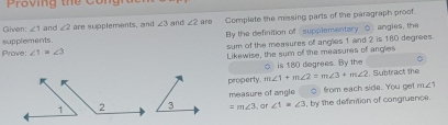 Proving the Con 
supplements. are Complete the missing parts of the paragraph proof. 
Given: ∠ 1 and ∠ 2 are supplements, and ∠ 3 and ∠ 2
By the definition of supplementary C angles, the 
Prove: ∠ 1=∠ 3 sum of the measures of angles 1 and 2 is 180 degrees. 
Likewise, the sum of the measures of angles 
is 180 degrees. By the 
property. m∠ 1+m∠ 2=m∠ 3+m∠ 2. Subtract the 
measure of angle from each side. You get
m∠ 1
=m∠ 3 , ar ∠ 1=∠ 3 , by the definition of congruence.