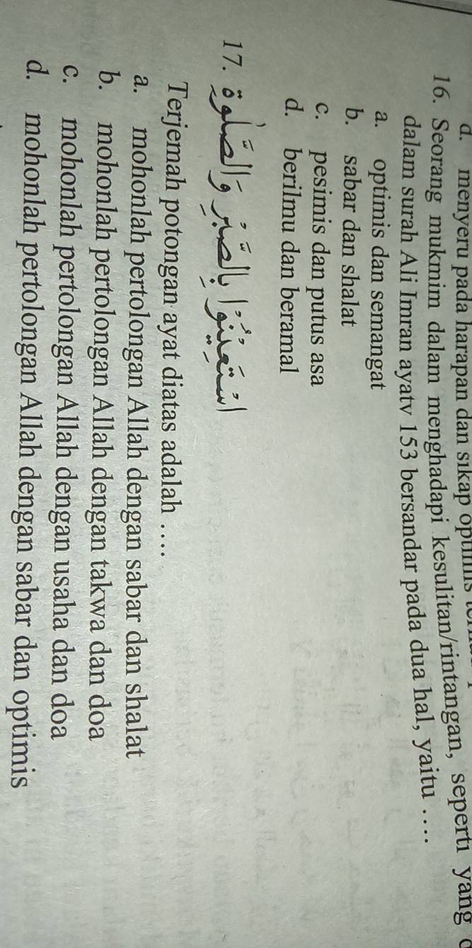 d. menyeru pada harapan dan sıkap opts
16. Seorang mukmim dalam menghadapi kesulitan/rintangan, sepertı yang c
dalam surah Ali Imran ayatv 153 bersandar pada dua hal, yaitu …
a. optimis dan semangat
b. sabar dan shalat
c. pesimis dan putus asa
d. berilmu dan beramal
17. 3s 
Terjemah potongan ayat diatas adalah …
a. mohonlah pertolongan Allah dengan sabar dan shalat
b. mohonlah pertolongan Allah dengan takwa dan doa
c. mohonlah pertolongan Allah dengan usaha dan doa
d. mohonlah pertolongan Allah dengan sabar dan optimis