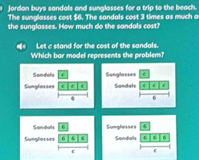 Jordan buys sandals and sunglasses for a trip to the beach. 
The sunglasses cost $6. The sandals cost 3 times as much a 
the sunglasses. How much do the sandals cost? 
Let c stand for the cost of the sandals. 
Which bar model represents the problem? 
Sunglasses C 
Sandals C C C 
6 
Sandals 6 
Sunglosses 6 6 6 
C