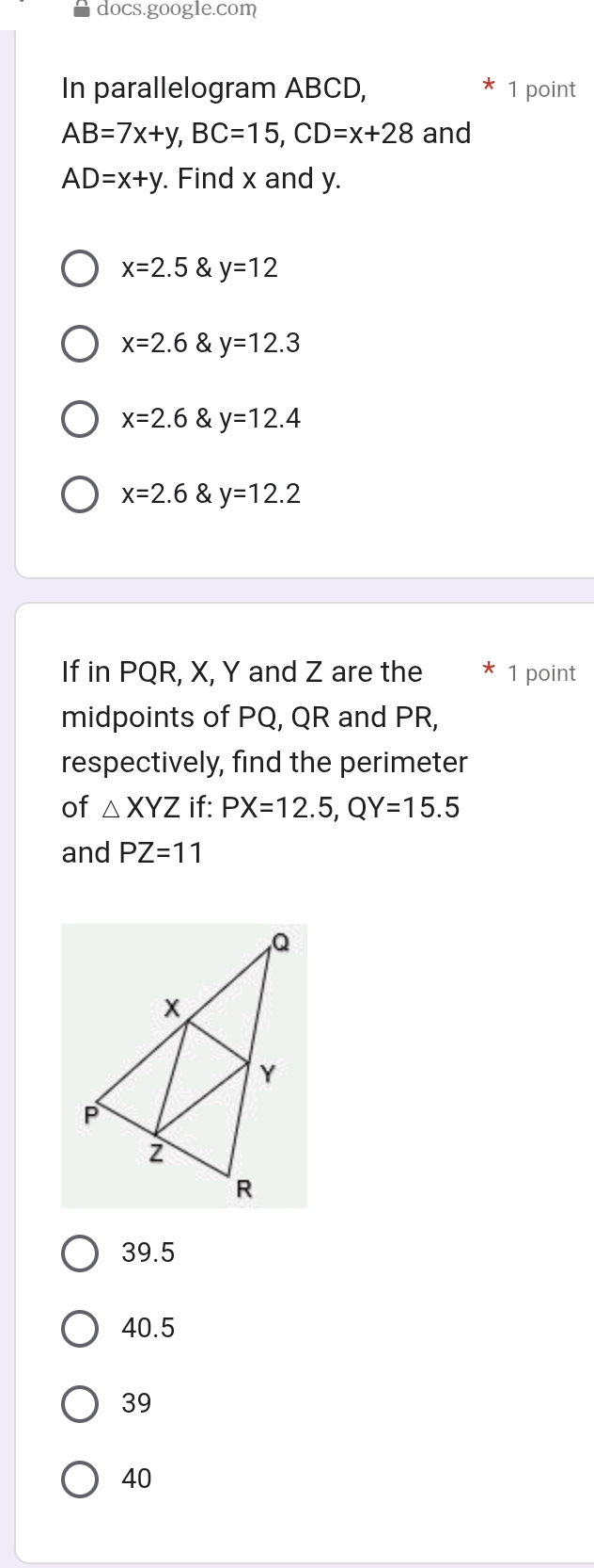 docs.google.com
In parallelogram ABCD, 1 point
AB=7x+y, BC=15, CD=x+28 and
AD=x+y. Find x and y.
x=2.5 & y=12
x=2.6 & y=12.3
x=2.6 & y=12.4
x=2.6 & y=12.2
If in PQR, X, Y and Z are the 1 point
midpoints of PQ, QR and PR,
respectively, find the perimeter
of △ XYZ if: PX=12.5, QY=15.5
and PZ=11
39.5
40.5
39
40