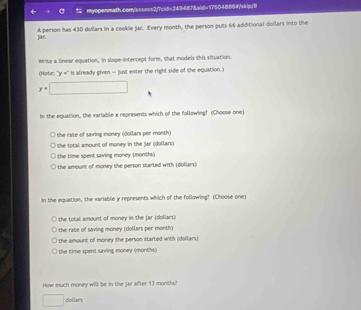 A person has 430 dollars in a cookie jar. Every month, the person puts 66 additional dollars into the
jar.
Write a linear equation, in slope-intercept form, that models this situation.
(Note: : "y =" is already given -- just enter the right side of the equation.)
y=□
In the equation, the variable x represents which of the following? (Choose one)
the rate of saving money (dollars per month)
the total amount of money in the jar (dollars)
the time spent saving money (months)
the amount of money the person started with (dollars)
In the equation, the variable y represents which of the following? (Choose one)
the total amount of money in the jar (dollars)
the rate of saving money (dollars per month)
the amount of money the person started with (dollars)
the time spent saving money (months)
How much money will be in the jar after 13 months?
□  dollars