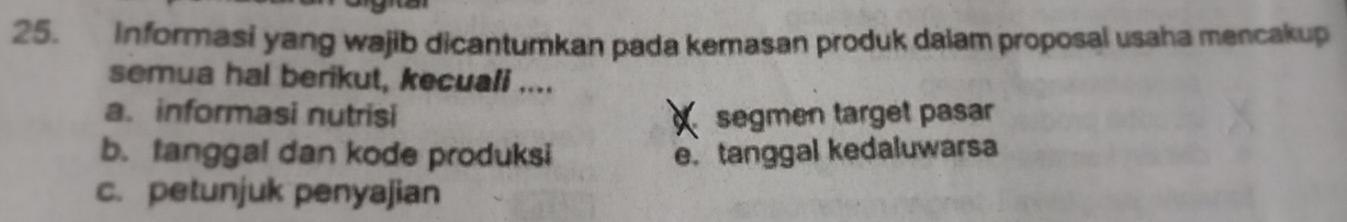 Informasi yang wajib dicantumkan pada kemasan produk dalam proposal usaha mencakup
semua hal berikut, kecuali ....
a. informasi nutrisi segmen target pasar
b. tanggal dan kode produksi e. tanggal kedaluwarsa
c. petunjuk penyajian