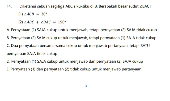 Diketahui sebuah segitiga ABC siku-siku di B. Berapakah besar sudut ∠ BAC 7
(1) ∠ ACB=30°
(2) ∠ ABC+∠ BAC=150°
A. Pernyataan (1) SAJA cukup untuk menjawab, tetapi pernyataan (2) SAJA tidak cukup
B. Pernyataan (2) SAJA cukup untuk menjawab, tetapi pernyataan (1) SAJA tidak cukup
C. Dua pernyataan bersama-sama cukup untuk menjawab pertanyaan, tetapi SATU
pernyataan SAJA tidak cukup
D. Pernyataan (1) SAJA cukup untuk menjawab dan pernyataan (2) SAJA cukup
E. Pernyataan (1) dan pernyataan (2) tidak cukup untuk menjawab pertanyaan
3