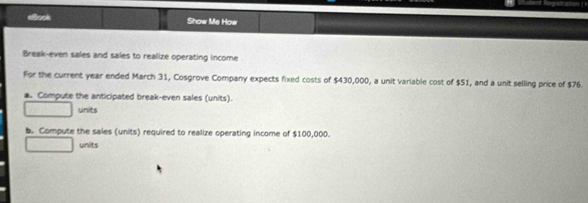 elook Show Me How 
Break-even sales and sales to realize operating income 
For the current year ended March 31, Cosgrove Company expects fixed costs of $430,000, a unit variable cost of $51, and a unit selling price of $76. 
. Compute the anticipated break-even sales (units). 
units 
b. Compute the sales (units) required to realize operating income of $100,000. 
units