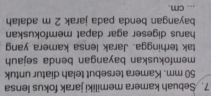 Sebuah kamera memiliki jarak fokus lensa
50 mm. Kamera tersebut telah diatur untuk 
memfokuskan bayangan benda sejauh 
tak terhingga. Jarak lensa kamera yang 
harus digeser agar dapat memfokuskan 
bayangan benda pada jarak 2 m adalah 
... cm.