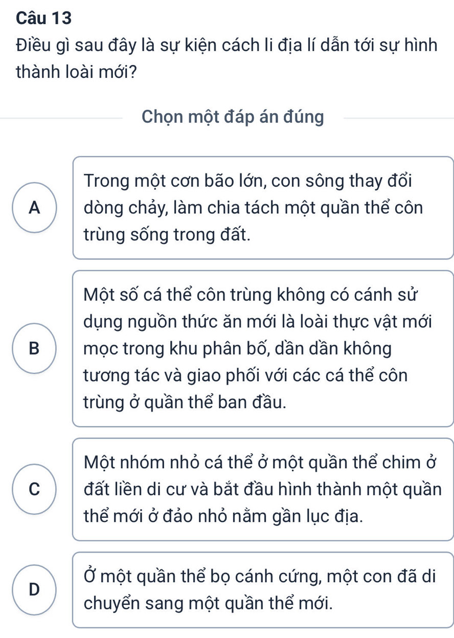 Điều gì sau đây là sự kiện cách li địa lí dẫn tới sự hình
thành loài mới?
Chọn một đáp án đúng
Trong một cơn bão lớn, con sông thay đổi
A dòng chảy, làm chia tách một quần thể côn
trùng sống trong đất.
Một số cá thể côn trùng không có cánh sử
dụng nguồn thức ăn mới là loài thực vật mới
B mọc trong khu phân bố, dần dần không
tương tác và giao phối với các cá thể côn
trùng ở quần thể ban đầu.
Một nhóm nhỏ cá thể ở một quần thể chim ở
C đất liền di cư và bắt đầu hình thành một quần
thể mới ở đảo nhỏ nằm gần lục địa.
Ở một quần thể bọ cánh cứng, một con đã di
D
chuyển sang một quần thể mới.