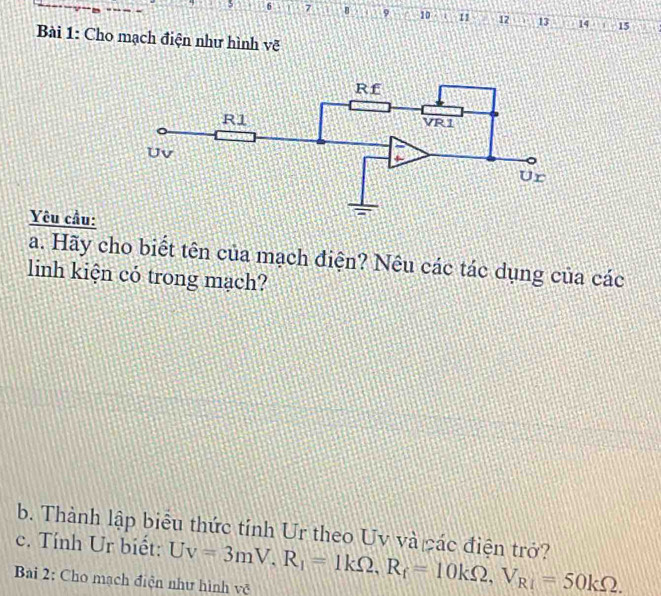 6 7 B 9 10 I 11 12 13 14 15 
Bài 1: Cho mạch điện như hình vẽ 
Yêu cầu: 
a. Hãy cho biết tên của mạch điện? Nêu các tác dụng của các 
linh kiện có trong mạch? 
b. Thành lập biểu thức tính Ur theo Uv và các điện trở? 
c. Tính Ur biết: Uv=3mV, R_1=1kOmega , R_f=10kOmega , V_R1=50kOmega. 
Bai 2: Cho mạch điện như hình vệ