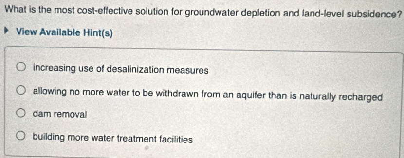 What is the most cost-effective solution for groundwater depletion and land-level subsidence?
View Available Hint(s)
increasing use of desalinization measures
allowing no more water to be withdrawn from an aquifer than is naturally recharged
dam removal
building more water treatment facilities