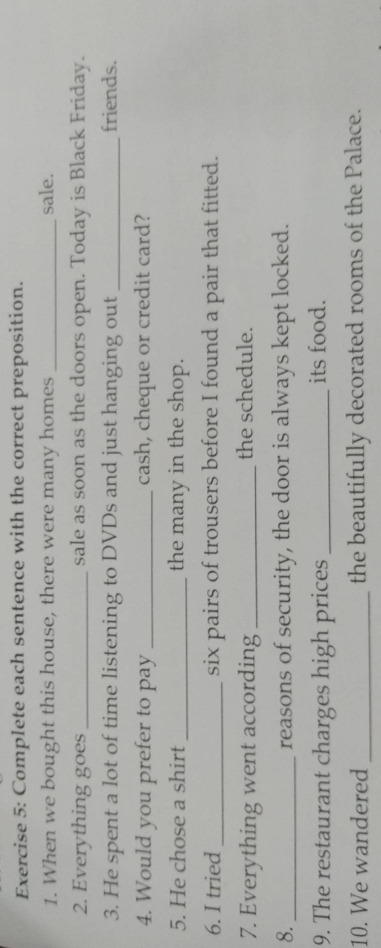Complete each sentence with the correct preposition. 
1. When we bought this house, there were many homes _sale. 
2. Everything goes _sale as soon as the doors open. Today is Black Friday. 
3. He spent a lot of time listening to DVDs and just hanging out _friends. 
4. Would you prefer to pay _cash, cheque or credit card? 
5. He chose a shirt _the many in the shop. 
6. I tried _six pairs of trousers before I found a pair that fitted. 
7. Everything went according_ 
the schedule. 
8. _reasons of security, the door is always kept locked. 
9. The restaurant charges high prices_ its food. 
10. We wandered _the beautifully decorated rooms of the Palace.