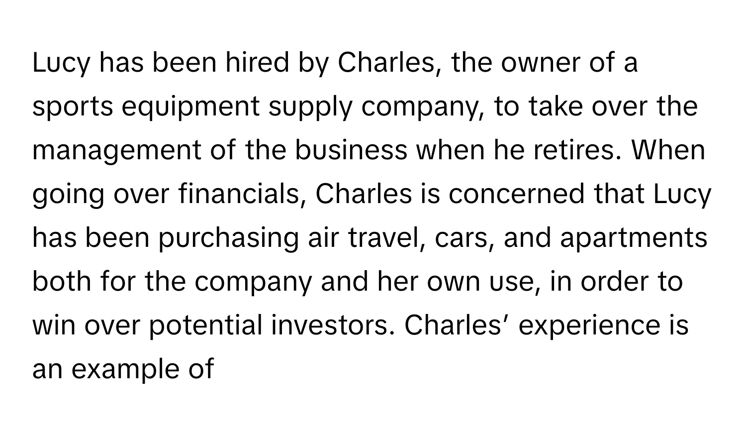 Lucy has been hired by Charles, the owner of a sports equipment supply company, to take over the management of the business when he retires. When going over financials, Charles is concerned that Lucy has been purchasing air travel, cars, and apartments both for the company and her own use, in order to win over potential investors. Charles’ experience is an example of