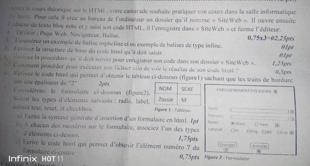 Après le cours théorique sur le HTML, votre camarade souhaite pratiquer son cours dans la salle informatique
du lycée. Pour cela il crée au bureau de l'ordinateur un dossier qu'il nomme « SiteWeb ». Il ouvre ensuite
l'éditeur de texte bloc note et y saisi son code HTML, il l'enregistre dans « SiteWeb » et ferme l'éditeur.
1. Définir : Page Web. Navigateur. Balise. pts
0,75* 3=02,25
2. Enumérez un exemple de balise orpheline et un exemple de balises de type inline.
01pt
3. Ecrivez la structure de base du code html qu'il doit saisir.
01pt
4.  Ecrívez la procédure qu'il doit suivre pour enregistrer son code dans son dossiér « SiteWeb ». 1,25pts
5  Comment procéder pour exécuter son fichier sain de voir le résultat de son code html? 0,5pts
6. Ecrivez le code html qui permet d’obtenir le tableau ci-dessous (figure1) sachant que les traits de bordure
ont une épaisseur de ''2'' 2ptsENREGISTREMENt des Eleves 
7. Considérons le formulaire ci-dessous (figure2)
Soient les types d'éléments suivants : radio, label,
submit text, reset, et checkbox.  Figure 1 : Tableau Prénom: Nom: | [2
a) Ecrire la syntaxe générale d'insertion d'un formulaire en html. Ipt Sexe: © Masc ○ Fem 4
b) A chacun des numéros sur le formulaire, associez l'un des types Langue: □Fr □Ang □All □Esp 5
d'éléments ci-dessus. 1,75pts
v) Ecrire le code htm! qui permet d'obtenir l'élément numéro 7 du Enivoyer Annuler
7 6|
formulaire ci-contre 0,75pts Figure 2 : Formulaire
Infinix HOT11