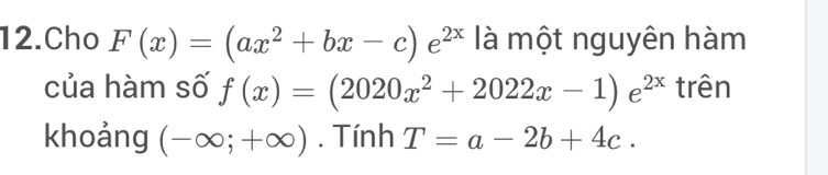 Cho F(x)=(ax^2+bx-c)e^(2x) là một nguyên hàm 
của hàm số f(x)=(2020x^2+2022x-1)e^(2x) trên 
khoảng (-∈fty ;+∈fty ). Tính T=a-2b+4c.