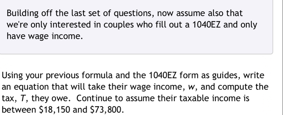 Building off the last set of questions, now assume also that 
we're only interested in couples who fill out a 1040EZ and only 
have wage income. 
Using your previous formula and the 1040EZ form as guides, write 
an equation that will take their wage income, w, and compute the 
tax, T, they owe. Continue to assume their taxable income is 
between $18,150 and $73,800.