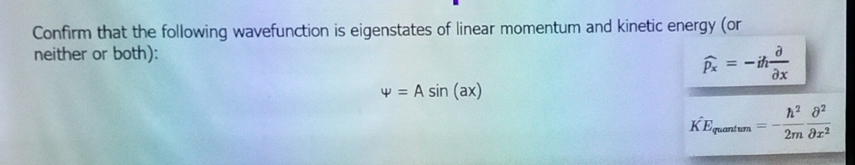 Confirm that the following wavefunction is eigenstates of linear momentum and kinetic energy (or 
neither or both):
widehat Px=-ih partial /partial x 
varphi =Asin (ax)
KE_quantum=- h^2/2m  partial^2/partial x^2 