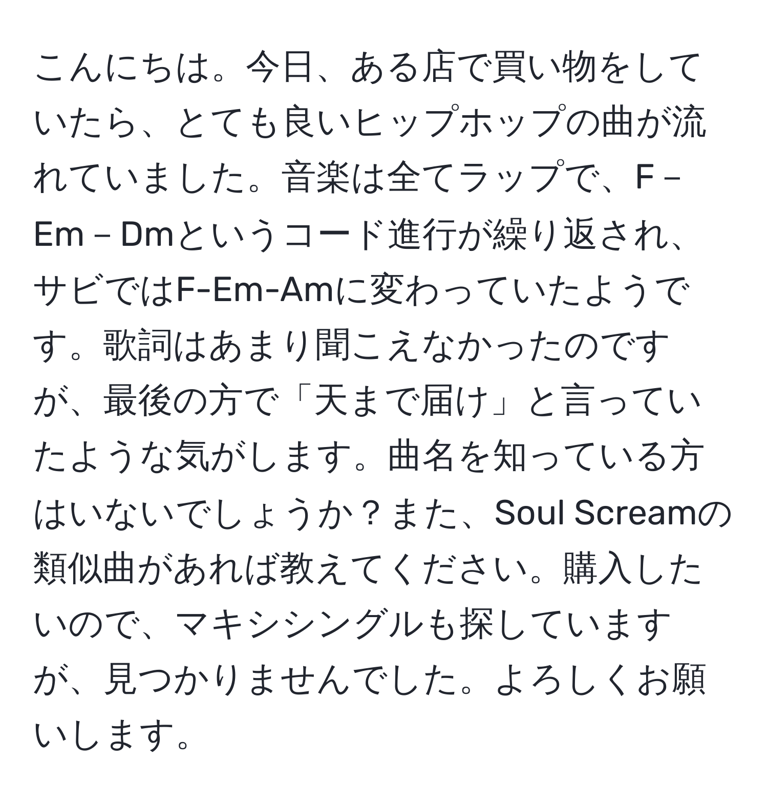 こんにちは。今日、ある店で買い物をしていたら、とても良いヒップホップの曲が流れていました。音楽は全てラップで、F－Em－Dmというコード進行が繰り返され、サビではF-Em-Amに変わっていたようです。歌詞はあまり聞こえなかったのですが、最後の方で「天まで届け」と言っていたような気がします。曲名を知っている方はいないでしょうか？また、Soul Screamの類似曲があれば教えてください。購入したいので、マキシシングルも探していますが、見つかりませんでした。よろしくお願いします。