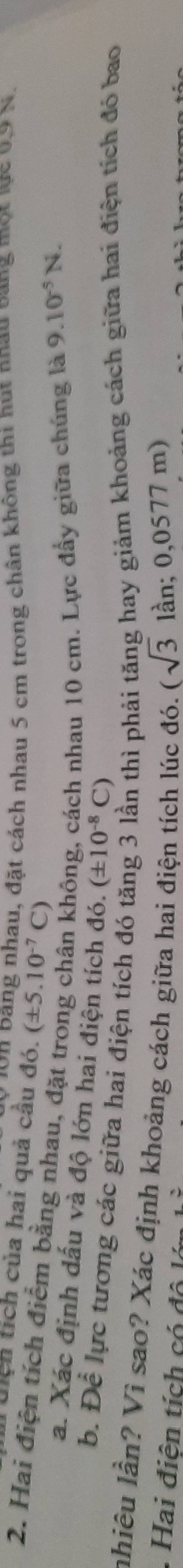 On bang nhau, đặt cách nhau 5 cm trong chân không thi hút nhau bang một lực 0.9 N. 
Tuịch tích của hai quả cầu đó. (± 5.10^(-7)C)
2. Hai điện tích điểm bằng nhau, đặt trị 
hông, cách nhau 10 cm. Lực đẩy giữa chúng là 9.10^(-5)N. 
a. Xác định dấu và độ lớn hai điện tích đó. (± 10^(-8)C)
6. Dhat e lực tương các giữa hai điện tích đó tăng 3 lần thì phải tăng hay giảm khoảng cách giữa hai điện tích đó bao 
nhiêu lần? Vì sao? Xác định khoảng cách giữa hai điện tích lúc đó. (sqrt(3) lần; 0,05 77 7 m) 
Hai điện tích có độ l