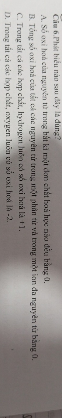 Câu 6.Phát biểu nào sau đây là đúng?
A. Số oxi hoá của nguyên tử trong bất kì một đơn chất hoá học nào đều bằng 0.
B. Tổng số oxi hoá của tất cả các nguyên tử trong một phân tử và trong một ion đa nguyên tử bằng 0.
C. Trong tất cả các hợp chất, hydrogen luôn có số oxi hoá 1a+1.
D. Trong tất cả các hợp chất, oxygen luôn có số oxi hoá là -2.