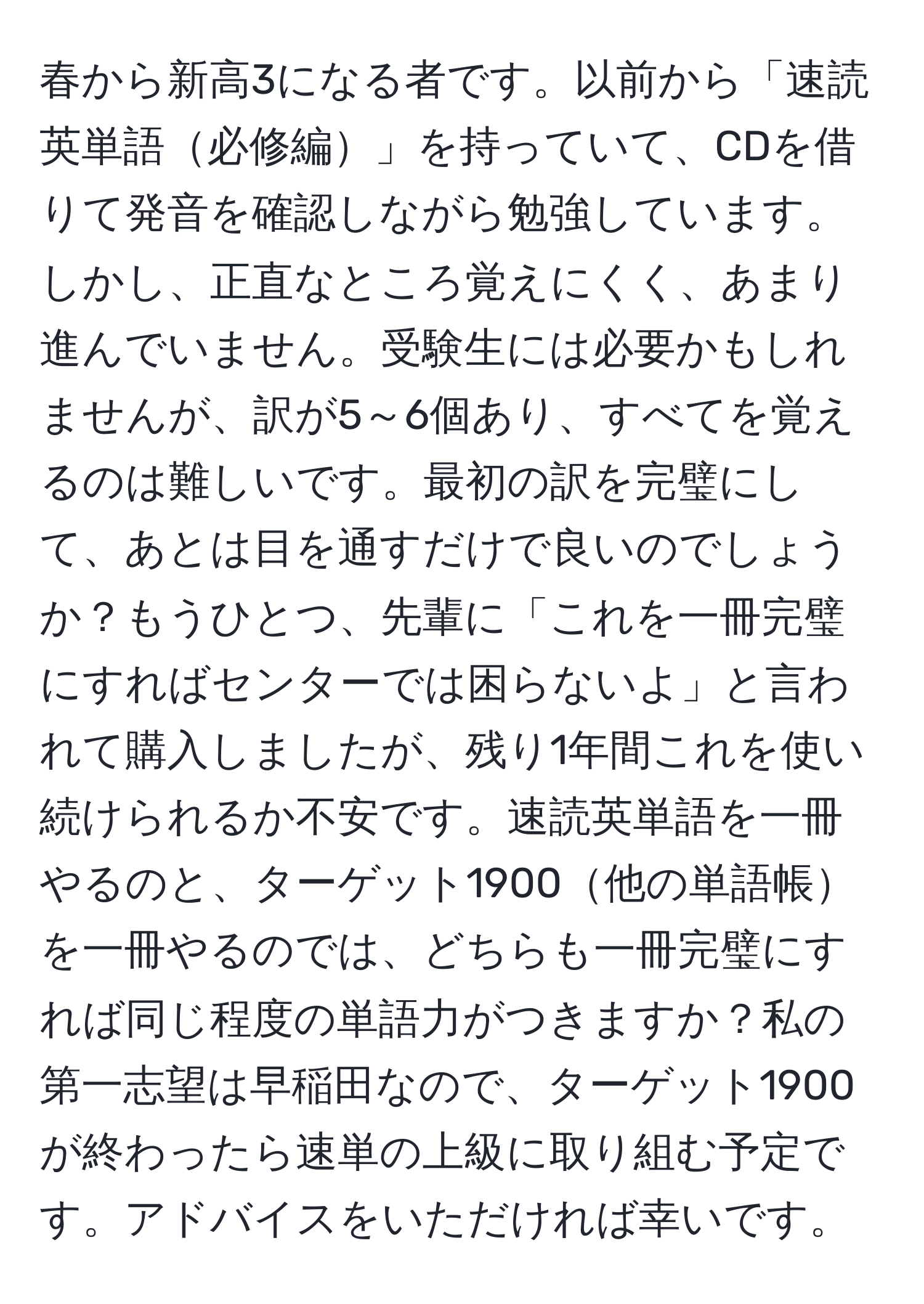 春から新高3になる者です。以前から「速読英単語必修編」を持っていて、CDを借りて発音を確認しながら勉強しています。しかし、正直なところ覚えにくく、あまり進んでいません。受験生には必要かもしれませんが、訳が5～6個あり、すべてを覚えるのは難しいです。最初の訳を完璧にして、あとは目を通すだけで良いのでしょうか？もうひとつ、先輩に「これを一冊完璧にすればセンターでは困らないよ」と言われて購入しましたが、残り1年間これを使い続けられるか不安です。速読英単語を一冊やるのと、ターゲット1900他の単語帳を一冊やるのでは、どちらも一冊完璧にすれば同じ程度の単語力がつきますか？私の第一志望は早稲田なので、ターゲット1900が終わったら速単の上級に取り組む予定です。アドバイスをいただければ幸いです。