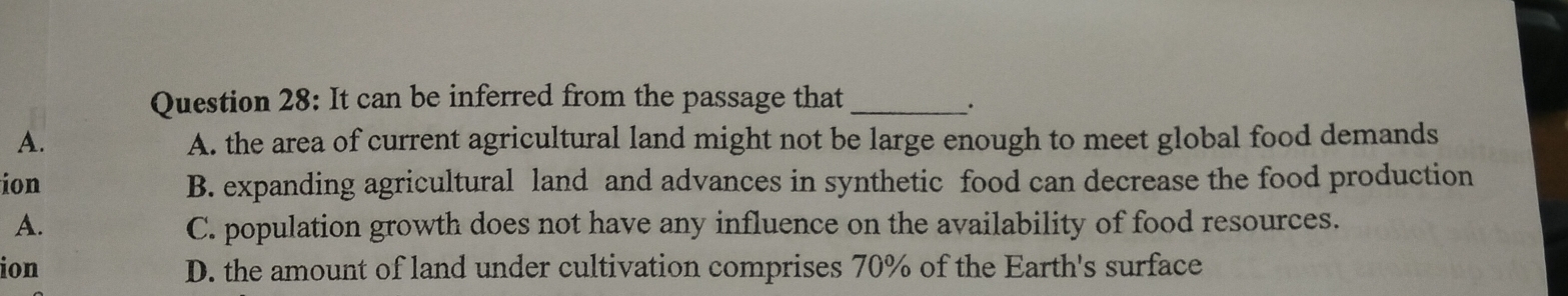 It can be inferred from the passage that_
·
A. A. the area of current agricultural land might not be large enough to meet global food demands
ion B. expanding agricultural land and advances in synthetic food can decrease the food production
A. C. population growth does not have any influence on the availability of food resources.
ion D. the amount of land under cultivation comprises 70% of the Earth's surface