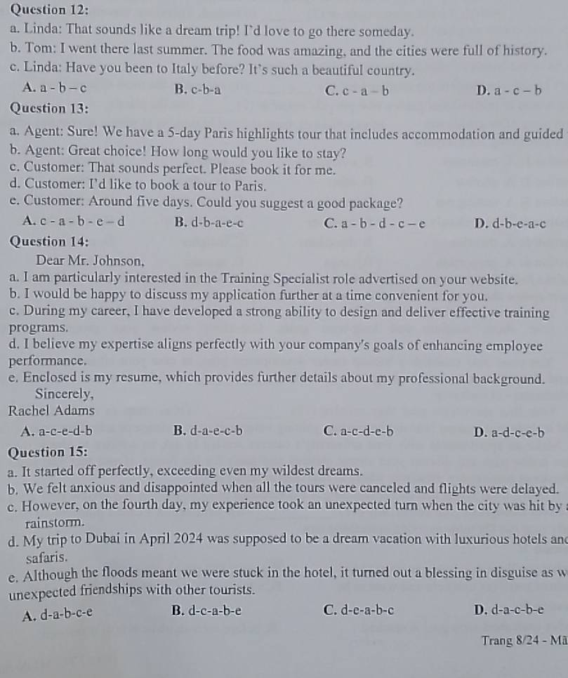 Linda: That sounds like a dream trip! I'd love to go there someday.
b. Tom: I went there last summer. The food was amazing, and the cities were full of history.
c. Linda: Have you been to Italy before? It's such a beautiful country.
A. a-b-c B. c-b-a C. c-a-b D. a-c-b
Question 13:
a. Agent: Sure! We have a 5-day Paris highlights tour that includes accommodation and guided
b. Agent: Great choice! How long would you like to stay?
c. Customer: That sounds perfect. Please book it for me.
d. Customer: I'd like to book a tour to Paris.
e. Customer: Around five days. Could you suggest a good package?
A. c-a-b-e-d B. d-b-a-e-c C. a-b-d-c-e D. d-b-e-a-c
Question 14:
Dear Mr. Johnson,
a. I am particularly interested in the Training Specialist role advertised on your website.
b. I would be happy to discuss my application further at a time convenient for you.
c. During my career, I have developed a strong ability to design and deliver effective training
programs.
d. I believe my expertise aligns perfectly with your company's goals of enhancing employee
performance.
e. Enclosed is my resume, which provides further details about my professional background.
Sincerely,
Rachel Adams
A. a-c-e-d-b B. d-a-e-c-b C. a-c-d-e-b D. a-d-c-e-b
Question 15:
a. It started off perfectly, exceeding even my wildest dreams.
b. We felt anxious and disappointed when all the tours were canceled and flights were delayed.
c. However, on the fourth day, my experience took an unexpected turn when the city was hit by
rainstorm.
d. My trip to Dubai in April 2024 was supposed to be a dream vacation with luxurious hotels and
safaris.
e. Although the floods meant we were stuck in the hotel, it turned out a blessing in disguise as w
unexpected friendships with other tourists.
A. d- a-b-c-e
B. d-c-a-b-e C. d-e-a-b-c D. d-a-c-b-e
Tran g8/24-Ma