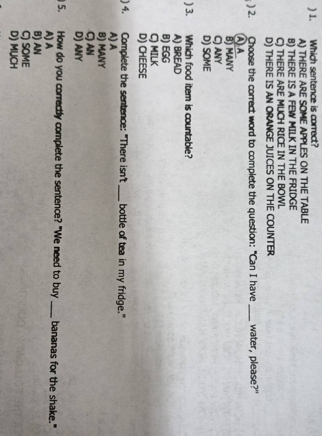 ) 1. Which sentence is correct?
A) THERE ARE SOME APPLES ON THE TABLE
B) THERE IS A FEW MILK IN THE FRIDGE
C) THERE ARE MUCH RICE IN THE BOWL
D) THERE IS AN ORANGE JUICES ON THE COUNTER
) 2. Choose the correct word to complete the question: "Can I have _water, please?"
A A
B) MANY
C) ANY
D) SOME
) 3. C Which food item is countable?
A) BREAD
B) EGG
C) MILK
D) CHEESE
) 4. Complete the sentence: "There isn't _bottle of tea in my fridge."
A) A
B) MANY
C) AN
D) ANY
5. How do you correctly complete the sentence? "We need to buy _bananas for the shake."
A) A
B) AN
C) SOME
D) MUCH