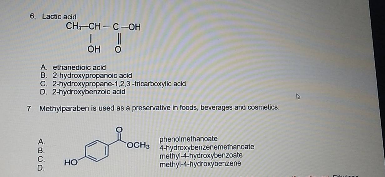 Lactic acid
beginarrayr CH_3-CH-C-OH |OH|0endarray
A. ethanedioic acid
B. 2-hydroxypropanoic acid
C. 2-hydroxypropane-1,2,3 -tricarboxylic acid
D. 2-hydroxybenzoic acid
7. Methylparaben is used as a preservative in foods, beverages and cosmetics.
A. phenolmethanoate
B. 4-hydroxybenzenemethanoate
C. 
methyl-4-hydroxybenzoate
D. methyl-4-hydroxybenzene